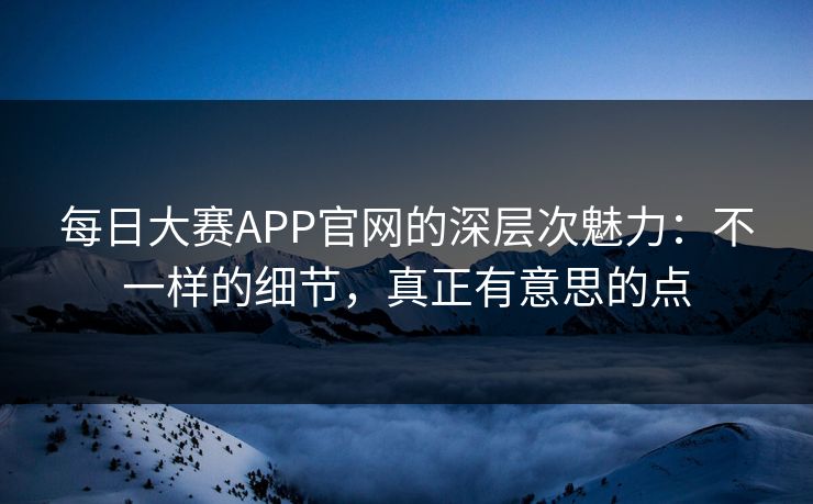 每日大赛APP官网的深层次魅力：不一样的细节，真正有意思的点