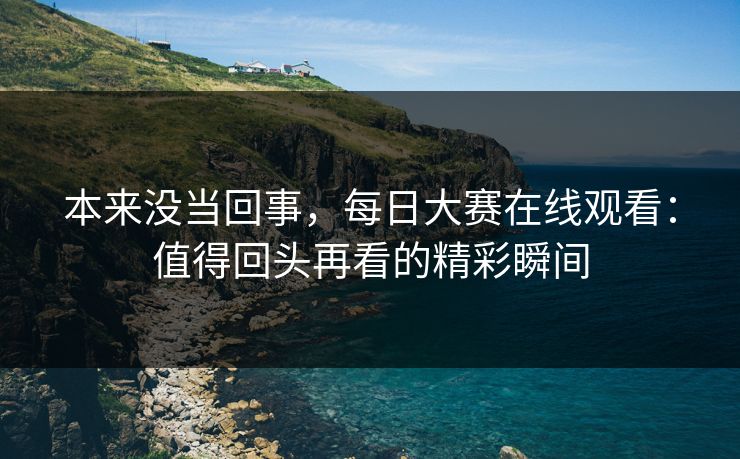 本来没当回事，每日大赛在线观看：值得回头再看的精彩瞬间