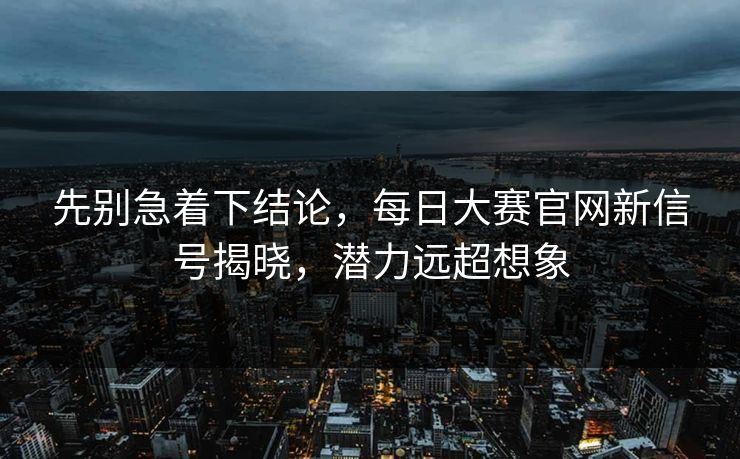 先别急着下结论，每日大赛官网新信号揭晓，潜力远超想象