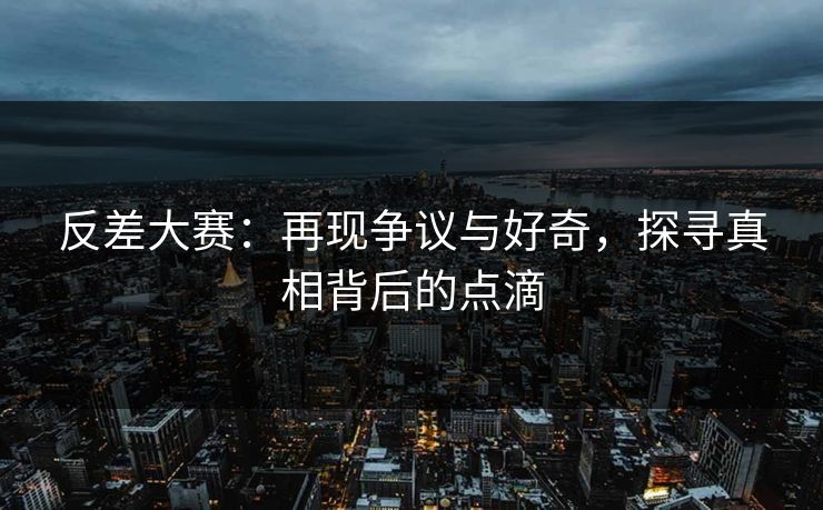 反差大赛：再现争议与好奇，探寻真相背后的点滴