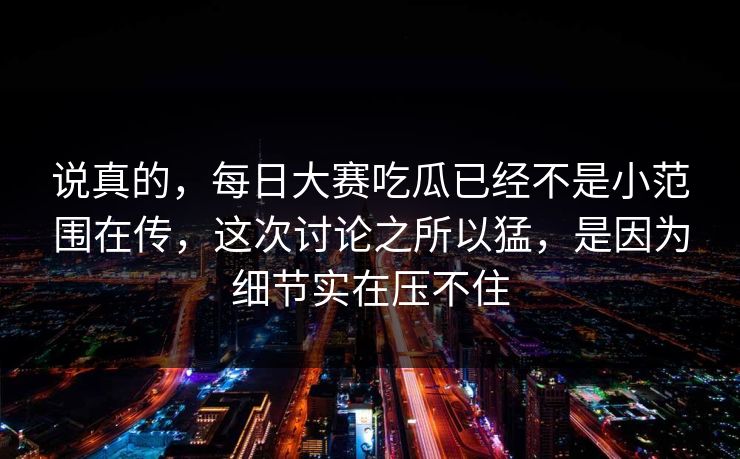 说真的，每日大赛吃瓜已经不是小范围在传，这次讨论之所以猛，是因为细节实在压不住