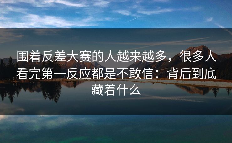 围着反差大赛的人越来越多，很多人看完第一反应都是不敢信：背后到底藏着什么
