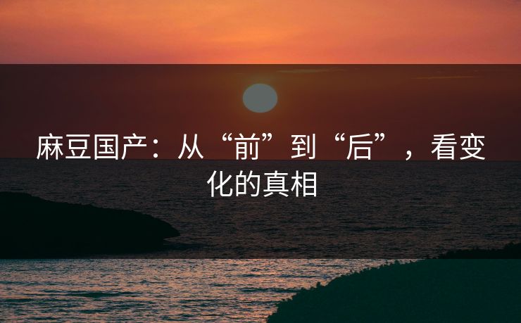 麻豆国产：从“前”到“后”，看变化的真相