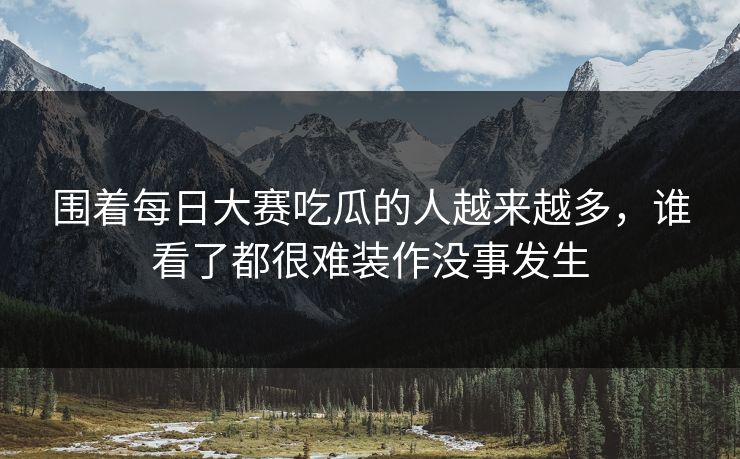 围着每日大赛吃瓜的人越来越多，谁看了都很难装作没事发生