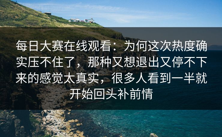 每日大赛在线观看：为何这次热度确实压不住了，那种又想退出又停不下来的感觉太真实，很多人看到一半就开始回头补前情