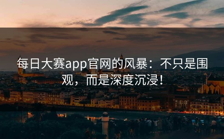 每日大赛app官网的风暴：不只是围观，而是深度沉浸！