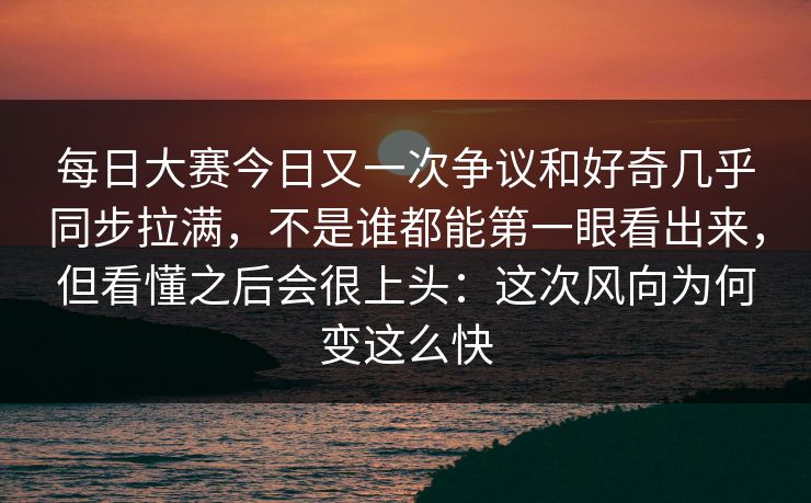 每日大赛今日又一次争议和好奇几乎同步拉满，不是谁都能第一眼看出来，但看懂之后会很上头：这次风向为何变这么快