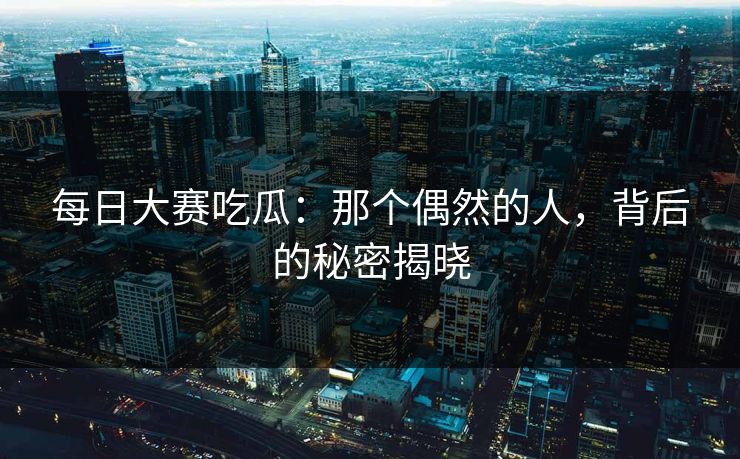 每日大赛吃瓜：那个偶然的人，背后的秘密揭晓