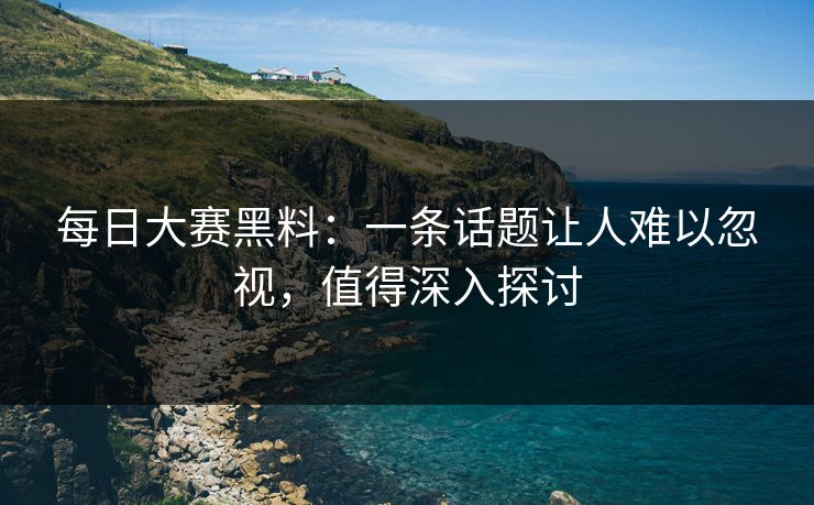 每日大赛黑料：一条话题让人难以忽视，值得深入探讨