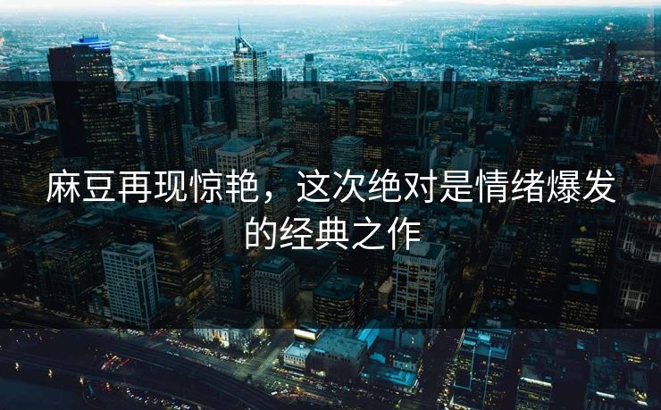 麻豆再现惊艳，这次绝对是情绪爆发的经典之作