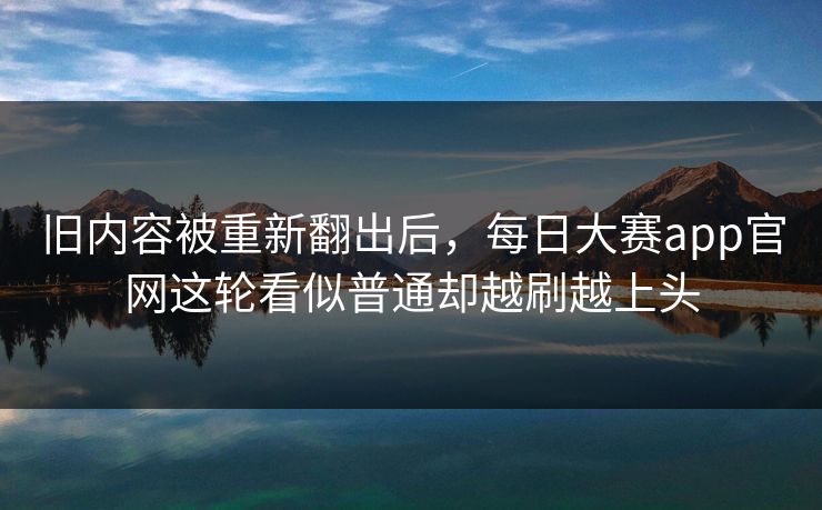 旧内容被重新翻出后，每日大赛app官网这轮看似普通却越刷越上头