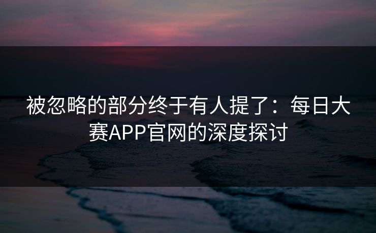 被忽略的部分终于有人提了：每日大赛APP官网的深度探讨