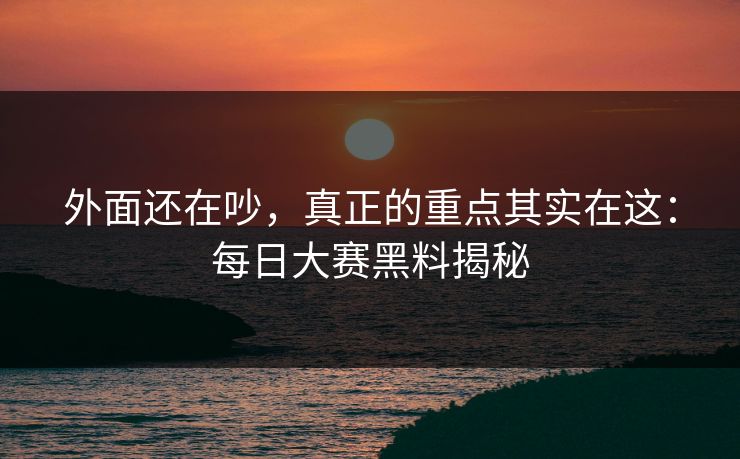 外面还在吵，真正的重点其实在这：每日大赛黑料揭秘