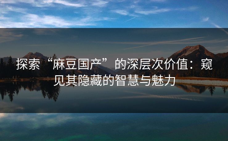 探索“麻豆国产”的深层次价值：窥见其隐藏的智慧与魅力