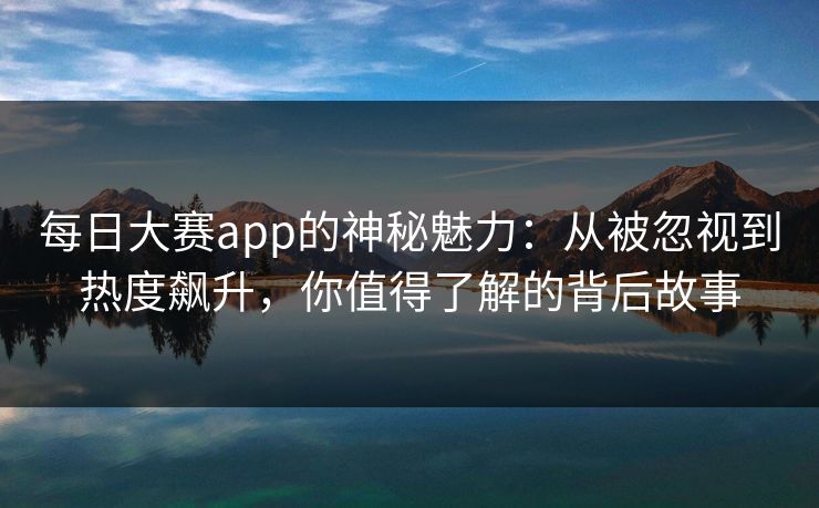 每日大赛app的神秘魅力:从被忽视到热度飙升,你值得了解的背后故事 每日大赛app的神秘魅力:从被忽视到热度飙升,你值得了解的背后故事