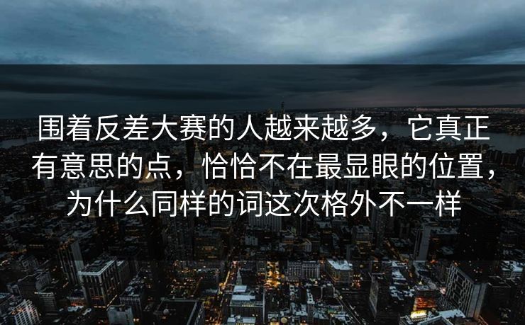 围着反差大赛的人越来越多，它真正有意思的点，恰恰不在最显眼的位置，为什么同样的词这次格外不一样