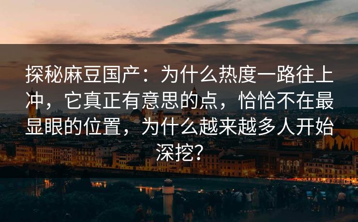 探秘麻豆国产：为什么热度一路往上冲，它真正有意思的点，恰恰不在最显眼的位置，为什么越来越多人开始深挖？