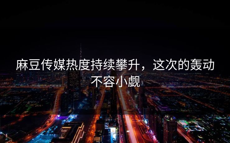 麻豆传媒热度持续攀升，这次的轰动不容小觑