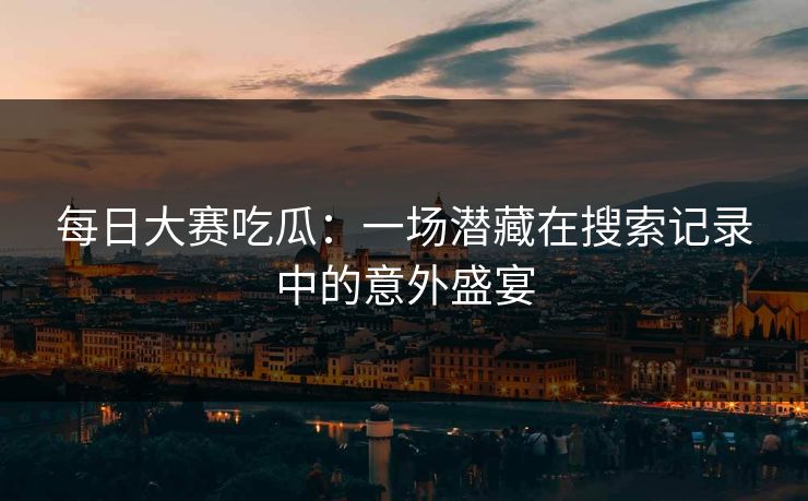 每日大赛吃瓜:一场潜藏在搜索记录中的意外盛宴 每日大赛吃瓜:一场潜藏在搜索记录中的意外盛宴