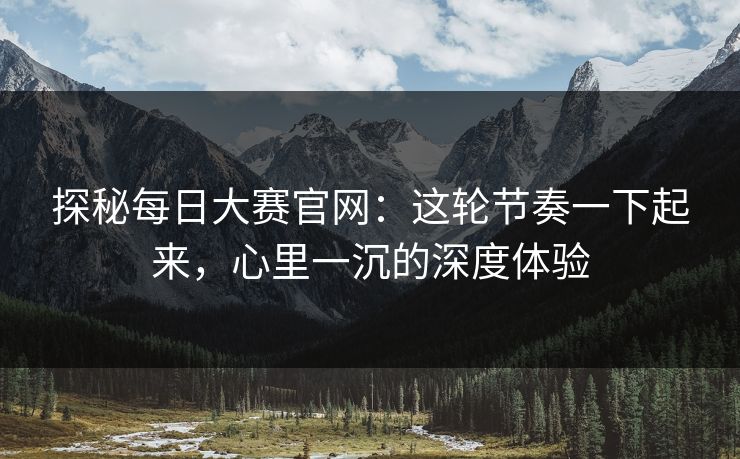 探秘每日大赛官网:这轮节奏一下起来,心里一沉的深度体验 探秘每日大赛官网:这轮节奏一下起来,心里一沉的深度体验