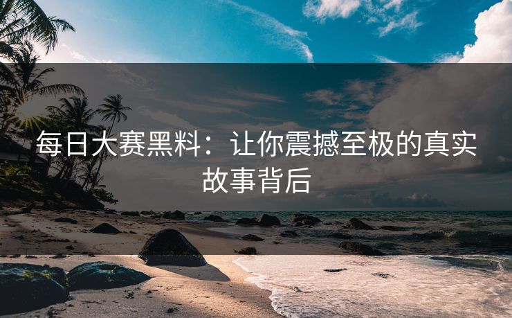 每日大赛黑料:让你震撼至极的真实故事背后 每日大赛黑料:让你震撼至极的真实故事背后