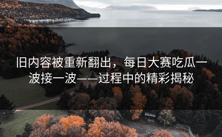 旧内容被重新翻出,每日大赛吃瓜一波接一波——过程中的精彩揭秘 旧内容被重新翻出,每日大赛吃瓜一波接一波——过程中的精彩揭秘
